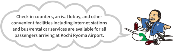 Check-in counters, arrival lobby, and other convenient facilities including internet stations and bus/rental car services are available for all passengers arriving at Kochi Ryoma Airport.