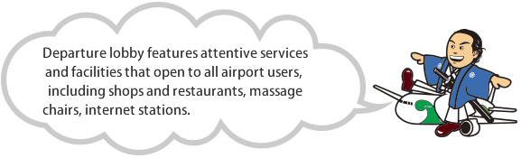 Departure lobby features attentive services and facilities that open to all airport users, including shops and restaurants, massage chairs, internet stations and smoking areas.