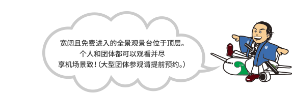 宽阔且免费进入的全景观景台位于顶层。个人和团体都可以观看并尽享机场景致！（大型团体参观请提前预约。）