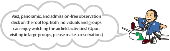 Vast, panoramic, and admission-free observation deck on the roof top. Both individuals and groups can enjoy watching the airfield activities! (Upon visiting in large groups, please make a reservation.)